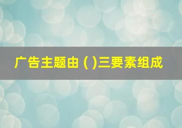 广告主题由 ( )三要素组成